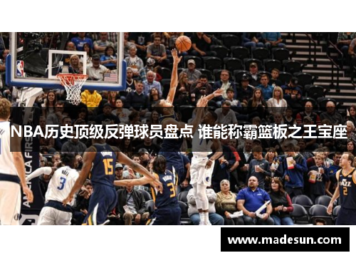 NBA历史顶级反弹球员盘点 谁能称霸篮板之王宝座